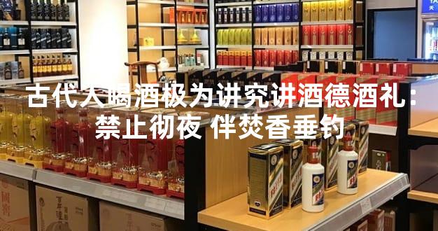 古代人喝酒极为讲究讲酒德酒礼：禁止彻夜 伴焚香垂钓